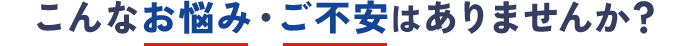 こんなお悩み・ご不安はありませんか？